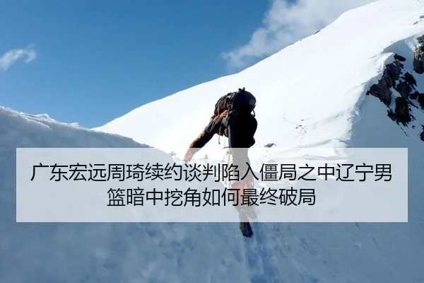 广东宏远周琦续约谈判陷入僵局之中辽宁男篮暗中挖角如何最终破局