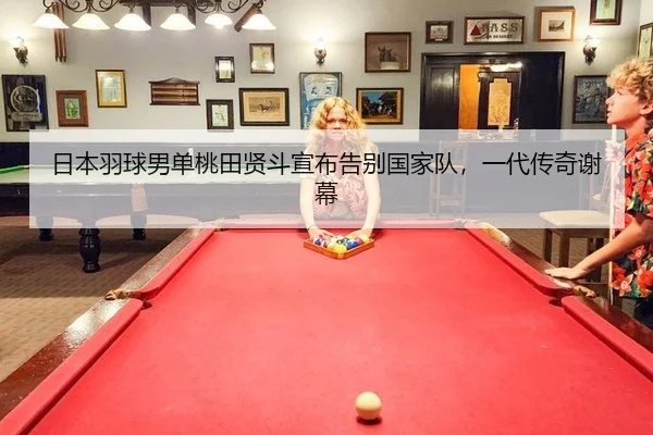 日本羽球男单桃田贤斗宣布告别国家队，一代传奇谢幕