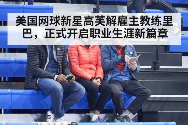 美国网球新星高芙解雇主教练里巴,正式开启职业生涯新篇章