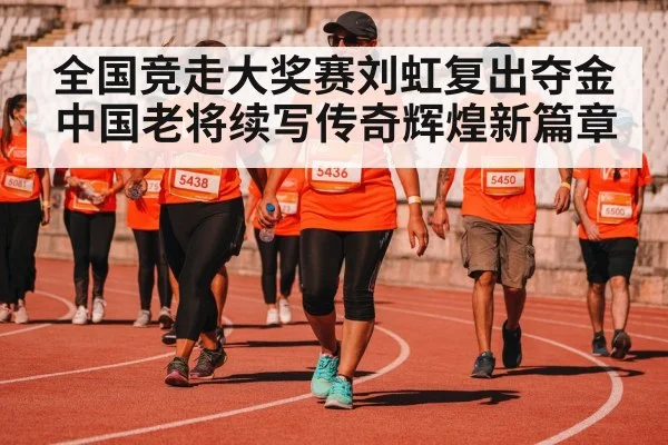 全国竞走大奖赛刘虹复出夺金中国老将续写传奇辉煌新篇章